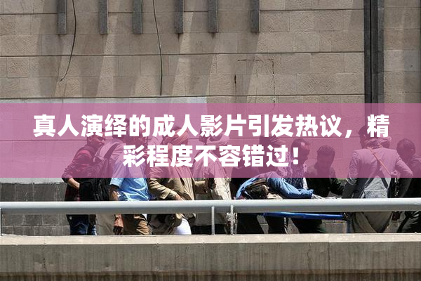 真人演绎的成人影片引发热议，精彩程度不容错过！