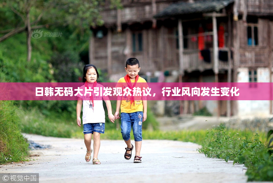日韩无码大片引发观众热议，行业风向发生变化