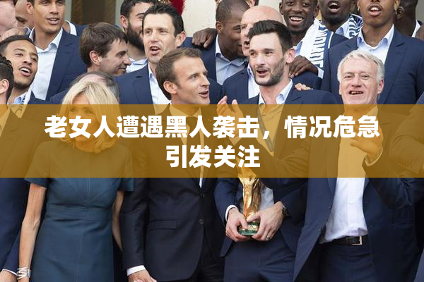 老女人遭遇黑人袭击，情况危急引发关注