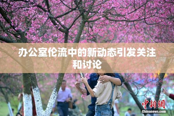 办公室伦流中的新动态引发关注和讨论