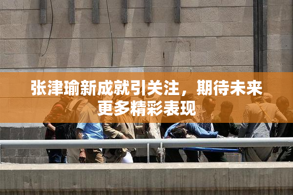 张津瑜新成就引关注，期待未来更多精彩表现