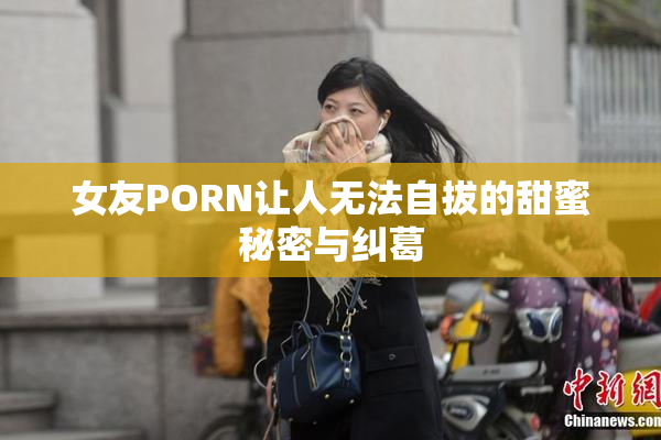 女友PORN让人无法自拔的甜蜜秘密与纠葛