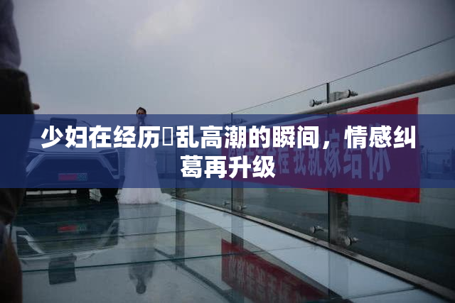 少妇在经历婬乱高潮的瞬间，情感纠葛再升级