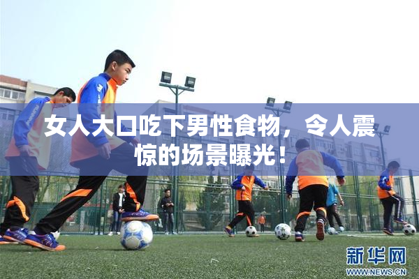 女人大口吃下男性食物，令人震惊的场景曝光！