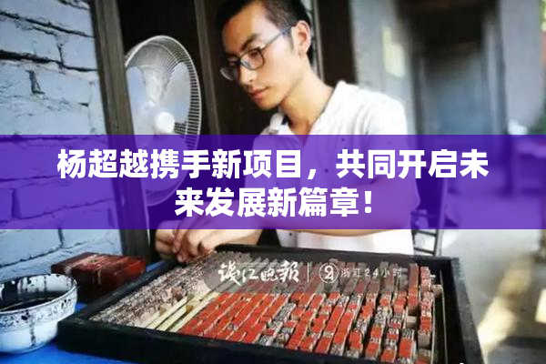 杨超越携手新项目，共同开启未来发展新篇章！