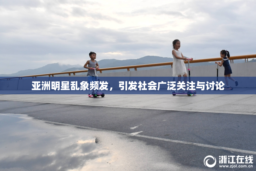 亚洲明星乱象频发，引发社会广泛关注与讨论