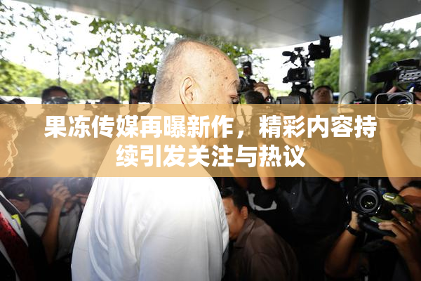 果冻传媒再曝新作，精彩内容持续引发关注与热议