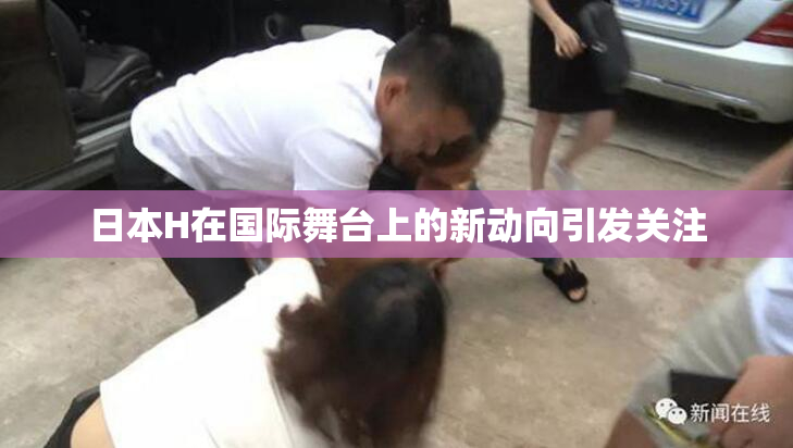 日本H在国际舞台上的新动向引发关注