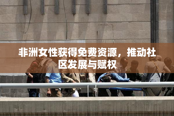 非洲女性获得免费资源，推动社区发展与赋权
