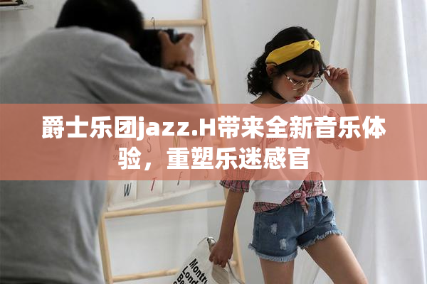 爵士乐团jazz.H带来全新音乐体验，重塑乐迷感官
