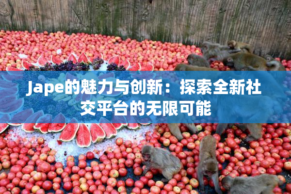 Jape的魅力与创新：探索全新社交平台的无限可能