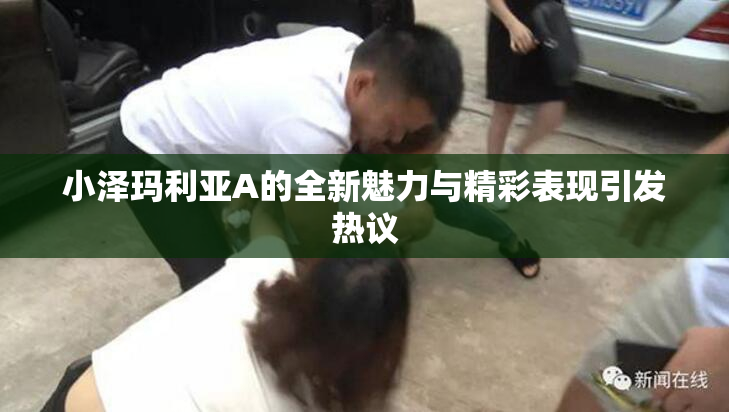 小泽玛利亚A的全新魅力与精彩表现引发热议