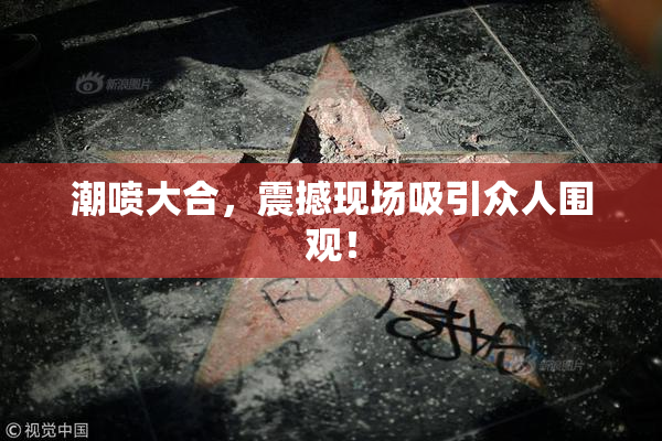 潮喷大合，震撼现场吸引众人围观！