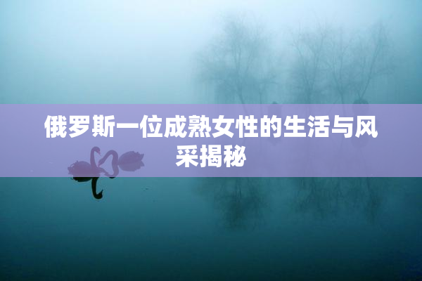 俄罗斯一位成熟女性的生活与风采揭秘