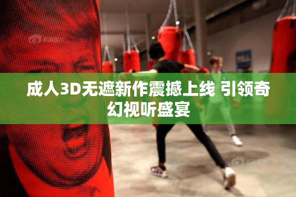 成人3D无遮新作震撼上线 引领奇幻视听盛宴