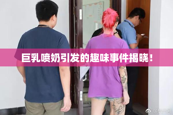 巨乳喷奶引发的趣味事件揭晓！
