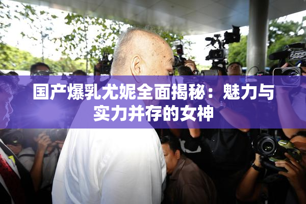 国产爆乳尤妮全面揭秘：魅力与实力并存的女神