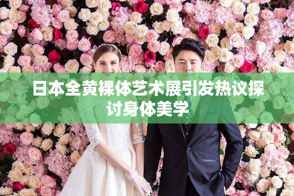 日本全黄裸体艺术展引发热议探讨身体美学