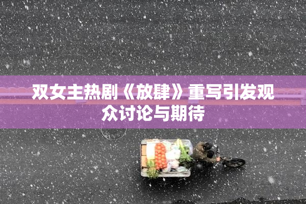 双女主热剧《放肆》重写引发观众讨论与期待