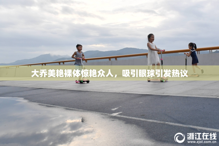 大乔美艳裸体惊艳众人，吸引眼球引发热议