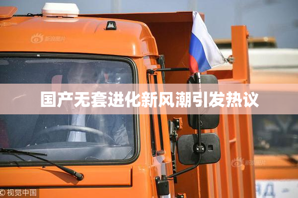 国产无套进化新风潮引发热议