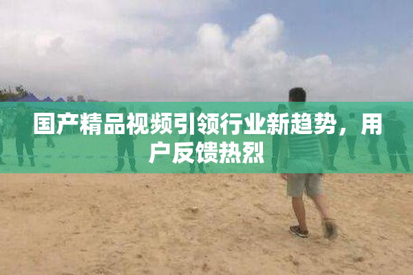 国产精品视频引领行业新趋势，用户反馈热烈