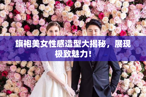旗袍美女性感造型大揭秘，展现极致魅力！