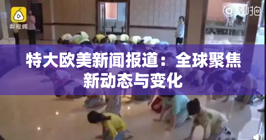 特大欧美新闻报道：全球聚焦新动态与变化