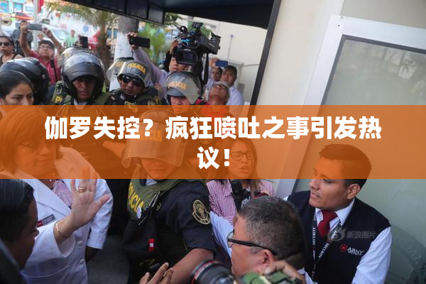伽罗失控？疯狂喷吐之事引发热议！