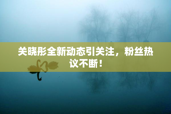 关晓彤全新动态引关注，粉丝热议不断！