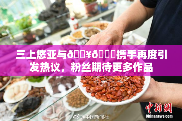 三上悠亚与🔥💋携手再度引发热议，粉丝期待更多作品