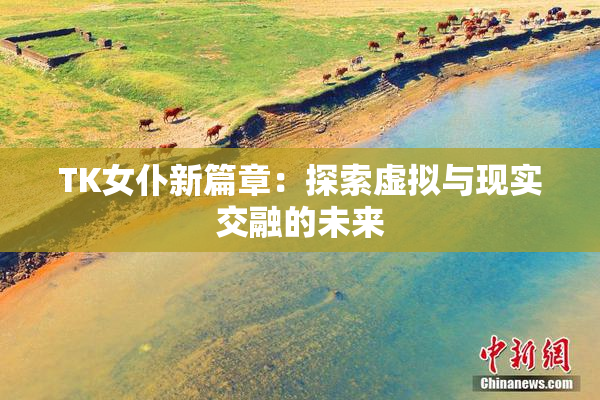 TK女仆新篇章：探索虚拟与现实交融的未来