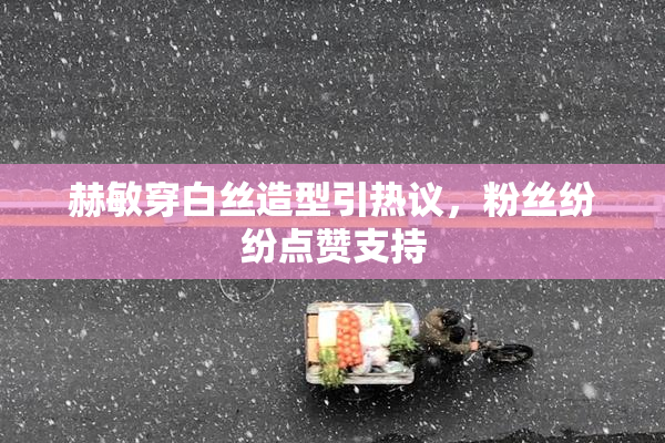 赫敏穿白丝造型引热议，粉丝纷纷点赞支持