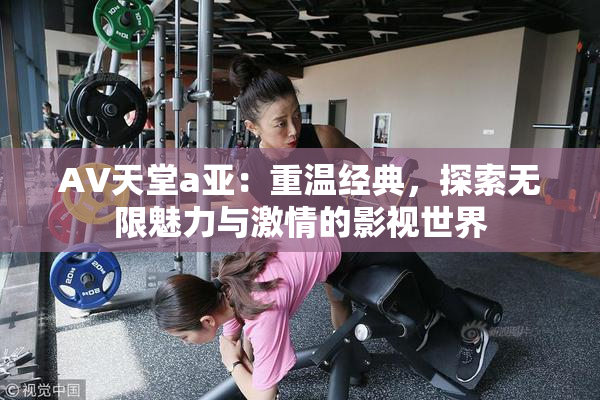 AV天堂a亚：重温经典，探索无限魅力与激情的影视世界
