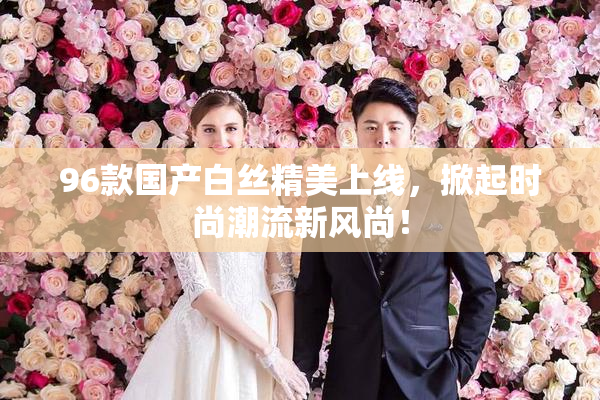 96款国产白丝精美上线，掀起时尚潮流新风尚！