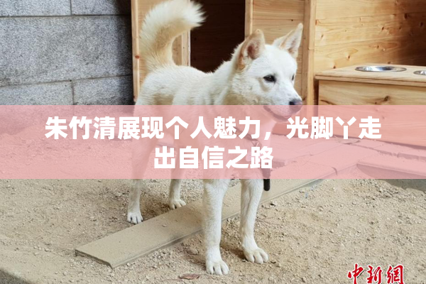 朱竹清展现个人魅力，光脚丫走出自信之路