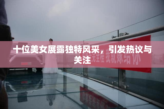 十位美女展露独特风采，引发热议与关注