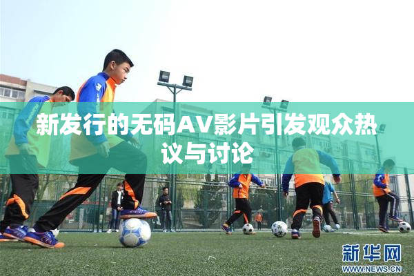 新发行的无码AV影片引发观众热议与讨论