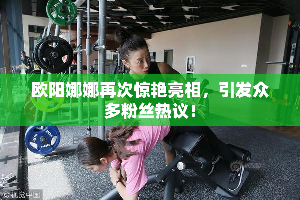欧阳娜娜再次惊艳亮相，引发众多粉丝热议！