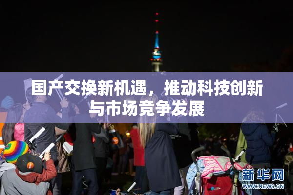国产交换新机遇，推动科技创新与市场竞争发展