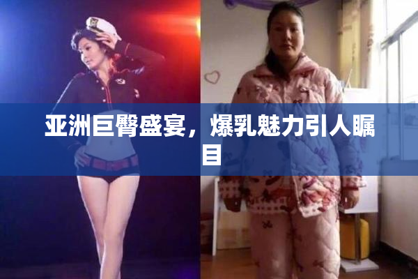 亚洲巨臀盛宴，爆乳魅力引人瞩目