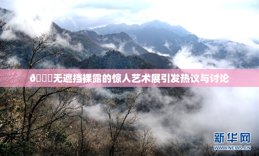 🔞无遮挡裸露的惊人艺术展引发热议与讨论