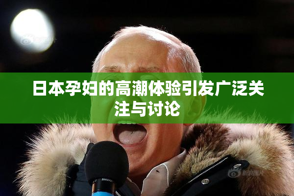 日本孕妇的高潮体验引发广泛关注与讨论