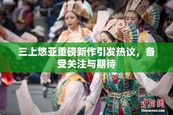 三上悠亚重磅新作引发热议，备受关注与期待