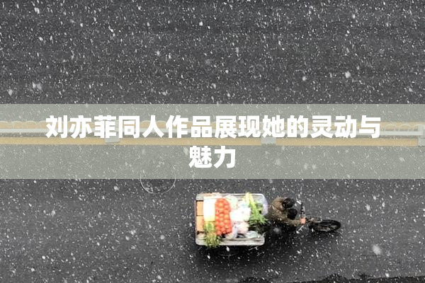 刘亦菲同人作品展现她的灵动与魅力