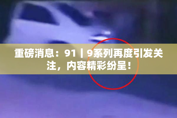 重磅消息：91丨9系列再度引发关注，内容精彩纷呈！