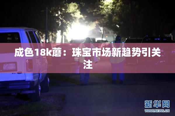 成色18k蘑：珠宝市场新趋势引关注