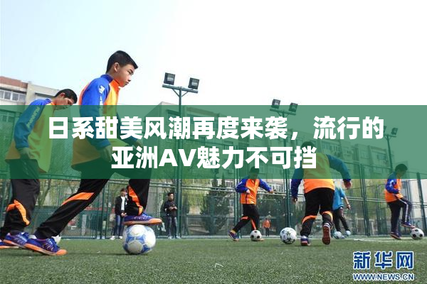 日系甜美风潮再度来袭，流行的亚洲AV魅力不可挡