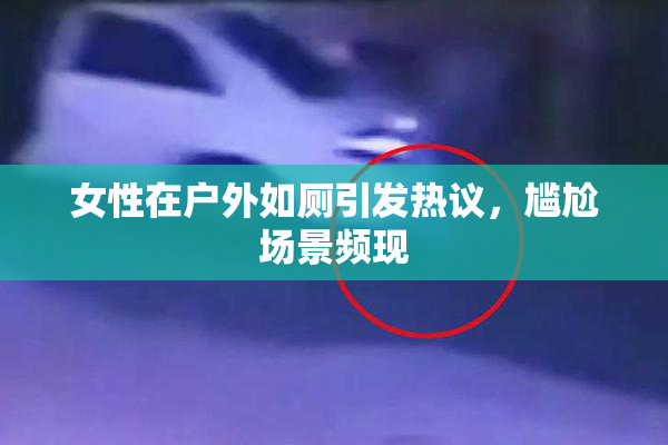 女性在户外如厕引发热议，尴尬场景频现