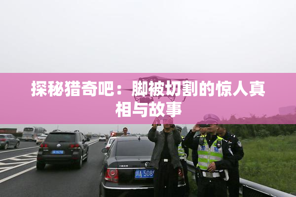 探秘猎奇吧：脚被切割的惊人真相与故事